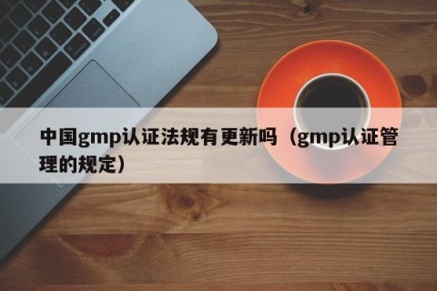 中国gmp认证法规有更新吗（gmp认证管理的规定）