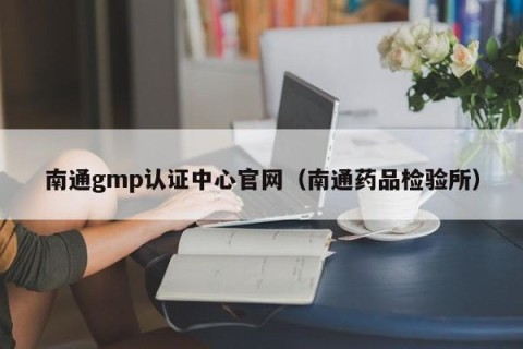 南通gmp认证中心官网（南通药品检验所）
