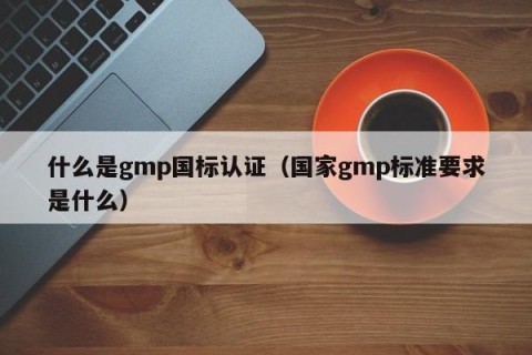 什么是gmp国标认证（国家gmp标准要求是什么）