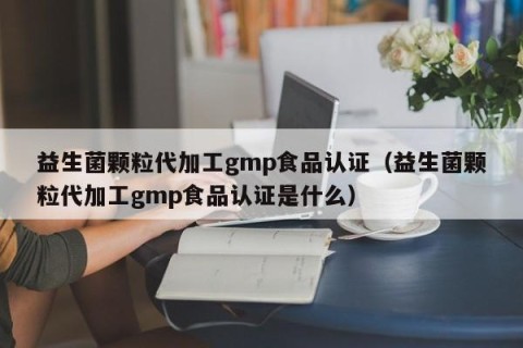 益生菌颗粒代加工gmp食品认证（益生菌颗粒代加工gmp食品认证是什么）