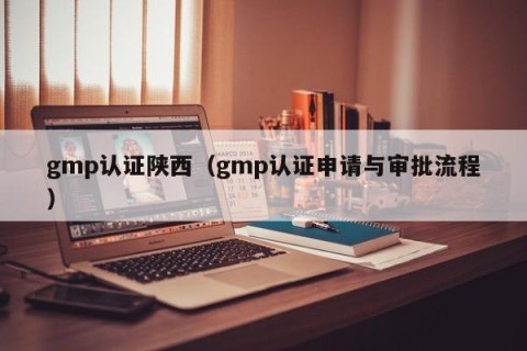 gmp认证陕西（gmp认证申请与审批流程）