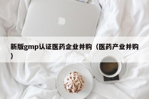 新版gmp认证医药企业并购（医药产业并购）