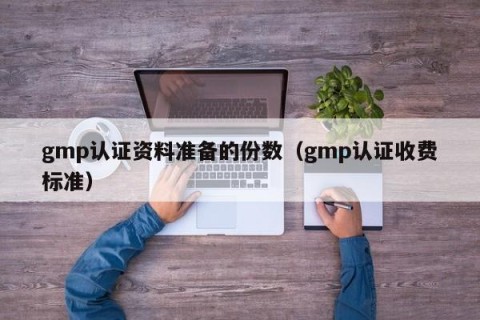 gmp认证资料准备的份数（gmp认证收费标准）