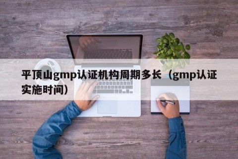平顶山gmp认证机构周期多长（gmp认证实施时间）