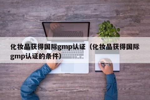 化妆品获得国际gmp认证（化妆品获得国际gmp认证的条件）