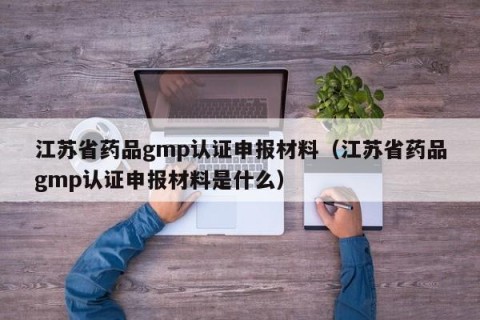 江苏省药品gmp认证申报材料（江苏省药品gmp认证申报材料是什么）