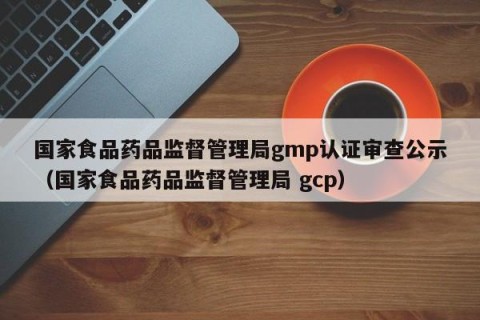 国家食品药品监督管理局gmp认证审查公示（国家食品药品监督管理局 gcp）