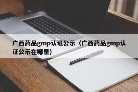 广西药品gmp认证公示（广西药品gmp认证公示在哪里）