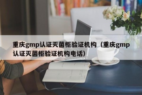 重庆gmp认证灭菌柜验证机构（重庆gmp认证灭菌柜验证机构电话）