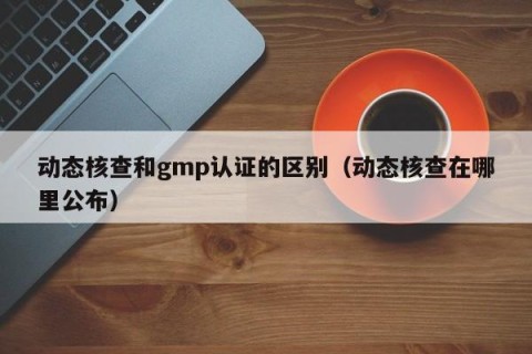 动态核查和gmp认证的区别（动态核查在哪里公布）
