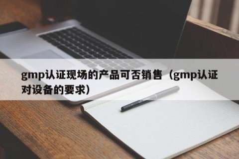 gmp认证现场的产品可否销售（gmp认证对设备的要求）