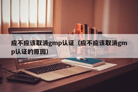 应不应该取消gmp认证（应不应该取消gmp认证的原因）