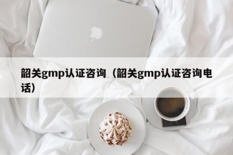韶关gmp认证咨询（韶关gmp认证咨询电话）