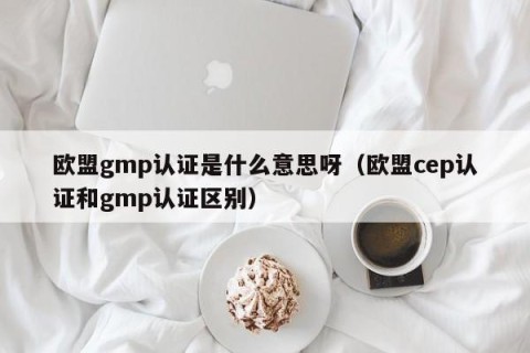 欧盟gmp认证是什么意思呀（欧盟cep认证和gmp认证区别）