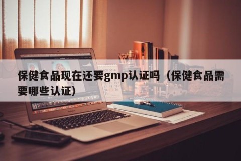 保健食品现在还要gmp认证吗（保健食品需要哪些认证）