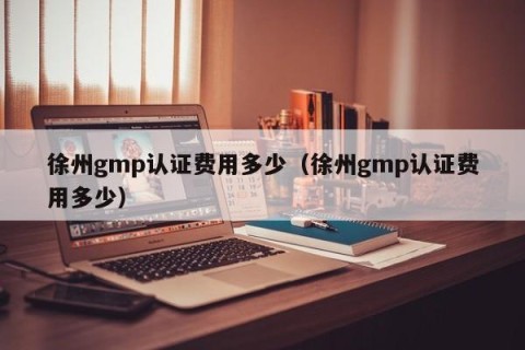 徐州gmp认证费用多少（徐州gmp认证费用多少）