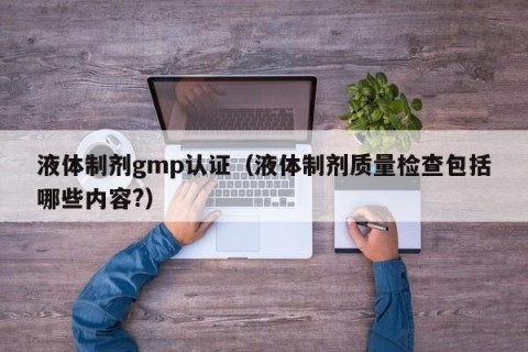 液体制剂gmp认证（液体制剂质量检查包括哪些内容?）