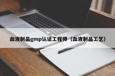 血液制品gmp认证工程师（血液制品工艺）