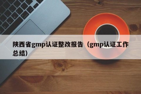 陕西省gmp认证整改报告（gmp认证工作总结）