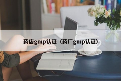 药店gmp认证（药厂gmp认证）