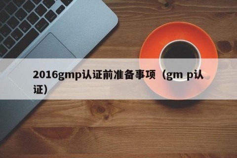 2016gmp认证前准备事项（gm p认证）