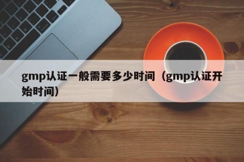 gmp认证一般需要多少时间（gmp认证开始时间）