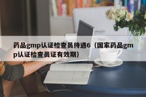 药品gmp认证检查员待遇6（国家药品gmp认证检查员证有效期）