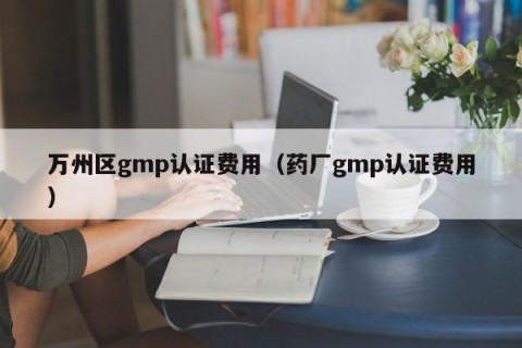 万州区gmp认证费用（药厂gmp认证费用）