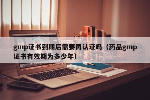 gmp证书到期后需要再认证吗（药品gmp证书有效期为多少年）