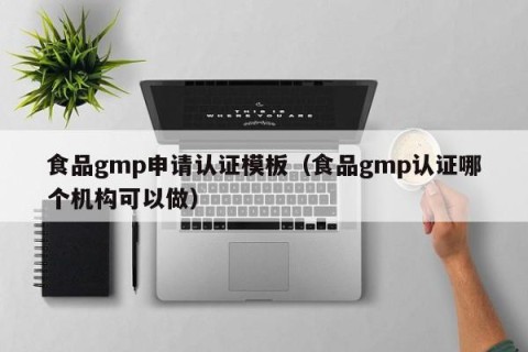 食品gmp申请认证模板（食品gmp认证哪个机构可以做）