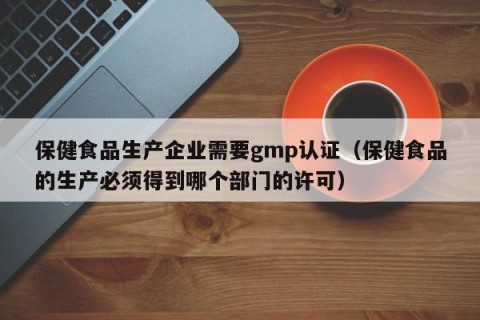 保健食品生产企业需要gmp认证（保健食品的生产必须得到哪个部门的许可）