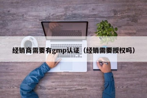 经销商需要有gmp认证（经销需要授权吗）