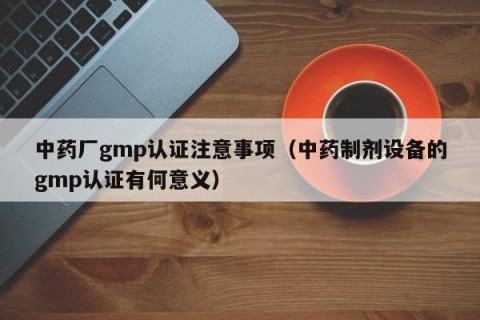 中药厂gmp认证注意事项（中药制剂设备的gmp认证有何意义）
