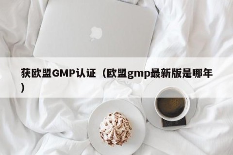 获欧盟GMP认证（欧盟gmp最新版是哪年）
