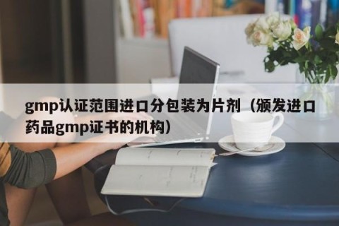 gmp认证范围进口分包装为片剂（颁发进口药品gmp证书的机构）
