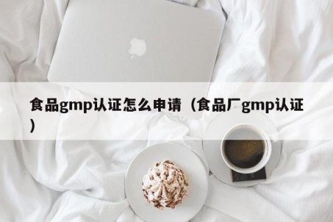 食品gmp认证怎么申请（食品厂gmp认证）