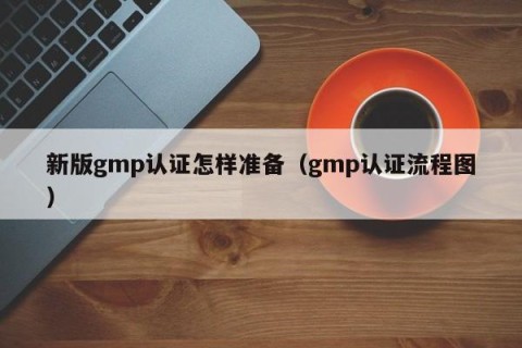 新版gmp认证怎样准备（gmp认证流程图）
