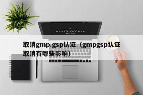 取消gmp.gsp认证（gmpgsp认证取消有哪些影响）