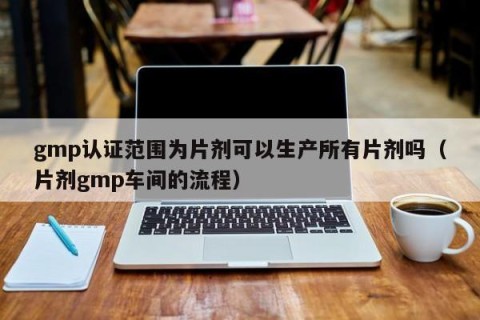 gmp认证范围为片剂可以生产所有片剂吗（片剂gmp车间的流程）
