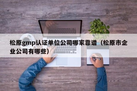 松原gmp认证单位公司哪家靠谱（松原市企业公司有哪些）