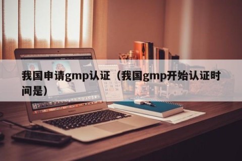 我国申请gmp认证（我国gmp开始认证时间是）