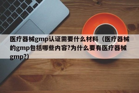 医疗器械gmp认证需要什么材料（医疗器械的gmp包括哪些内容?为什么要有医疗器械gmp?）