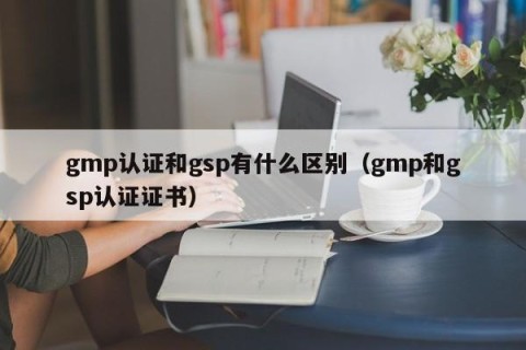gmp认证和gsp有什么区别（gmp和gsp认证证书）