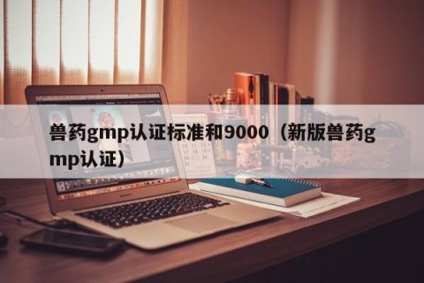 兽药gmp认证标准和9000（新版兽药gmp认证）