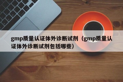 gmp质量认证体外诊断试剂（gmp质量认证体外诊断试剂包括哪些）