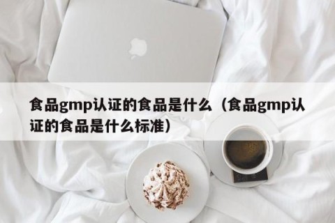 食品gmp认证的食品是什么（食品gmp认证的食品是什么标准）