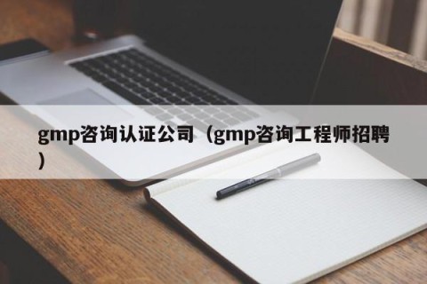 gmp咨询认证公司（gmp咨询工程师招聘）
