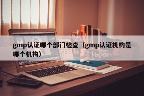 gmp认证哪个部门检查（gmp认证机构是哪个机构）
