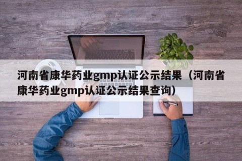 河南省康华药业gmp认证公示结果（河南省康华药业gmp认证公示结果查询）