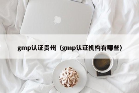 gmp认证贵州（gmp认证机构有哪些）